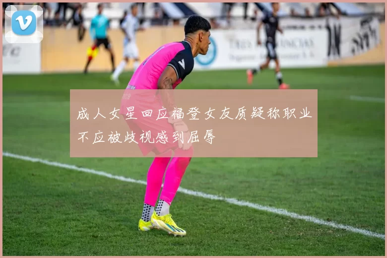 成人女星回应福登女友质疑称职业不应被歧视感到屈辱