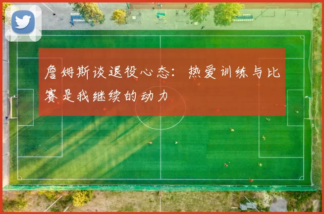 詹姆斯谈退役心态：热爱训练与比赛是我继续的动力