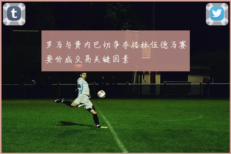罗马与费内巴切争夺格林伍德马赛要价成交易关键因素